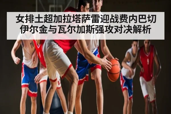 女排土超加拉塔萨雷迎战费内巴切伊尔金与瓦尔加斯强攻对决解析