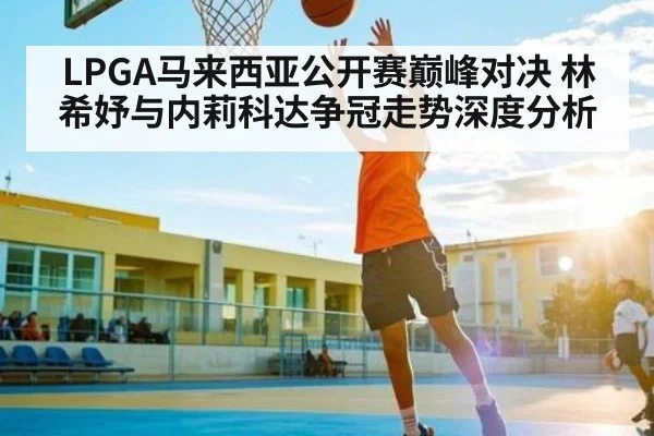 LPGA马来西亚公开赛巅峰对决 林希妤与内莉科达争冠走势深度分析